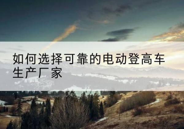 桥西电动登高车厂家-如何选择可靠的电动登高车生产厂家