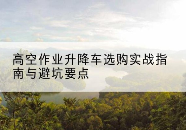 桥西升降车怎么选-高空作业升降车选购实战指南与避坑要点