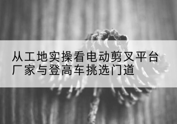 桥西电动剪叉升降平台厂家-从工地实操看电动剪叉平台厂家与登高车挑选门道