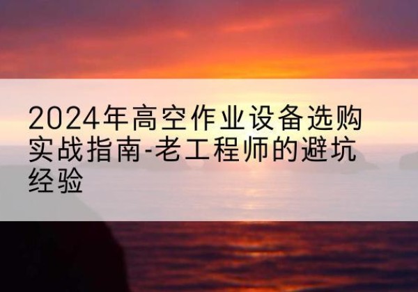桥西高空作业升降机厂家推荐-2024年高空作业设备选购实战指南-老工程师的避坑经验