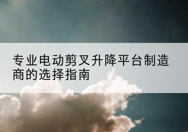 桥西电动剪叉升降平台厂家-专业电动剪叉升降平台制造商的选择指南