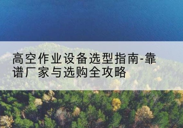 桥西升降车厂家-高空作业设备选型指南-靠谱厂家与选购全攻略